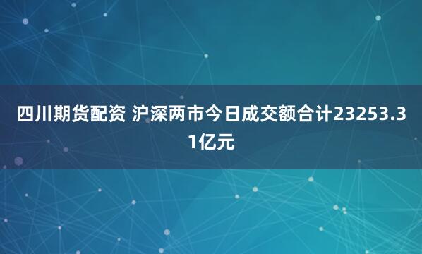 四川期货配资 沪深两市今日成交额合计23253.31亿元