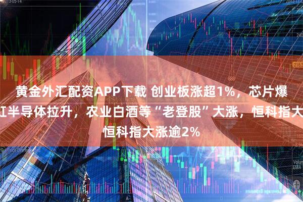 黄金外汇配资APP下载 创业板涨超1%，芯片爆发，华虹半导体拉升，农业白酒等“老登股”大涨，恒科指大涨逾2%