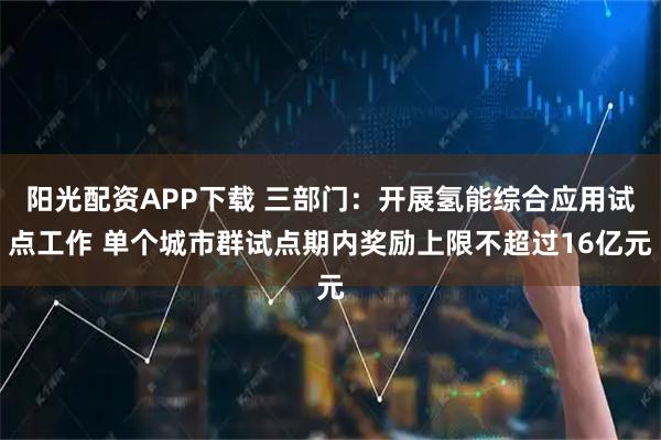 阳光配资APP下载 三部门：开展氢能综合应用试点工作 单个城市群试点期内奖励上限不超过16亿元