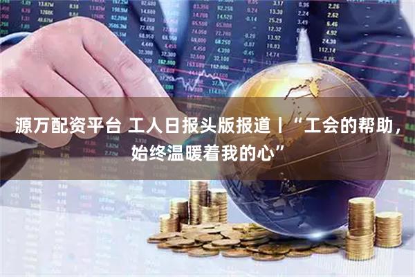 源万配资平台 工人日报头版报道丨“工会的帮助，始终温暖着我的心”