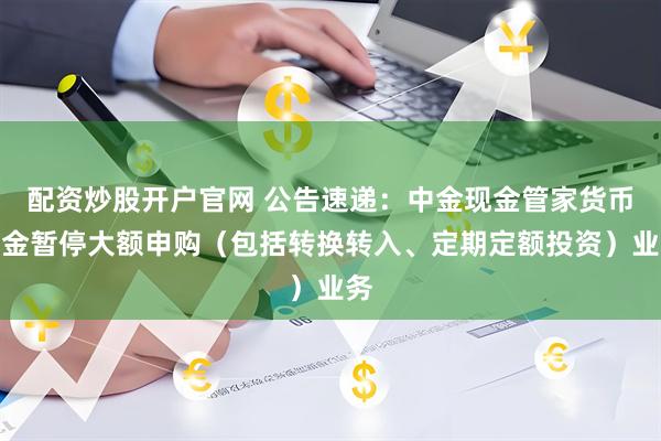 配资炒股开户官网 公告速递：中金现金管家货币基金暂停大额申购（包括转换转入、定期定额投资）业务