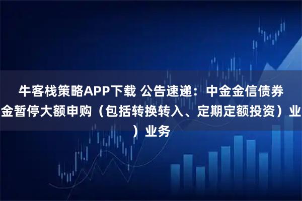 牛客栈策略APP下载 公告速递：中金金信债券基金暂停大额申购（包括转换转入、定期定额投资）业务