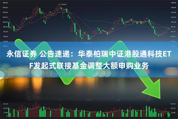 永信证券 公告速递：华泰柏瑞中证港股通科技ETF发起式联接基金调整大额申购业务