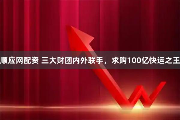 顺应网配资 三大财团内外联手，求购100亿快运之王