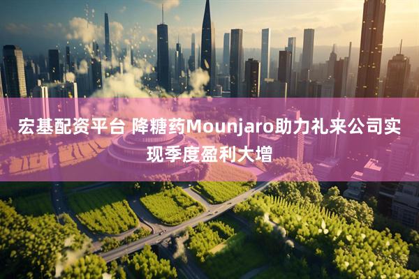 宏基配资平台 降糖药Mounjaro助力礼来公司实现季度盈利大增