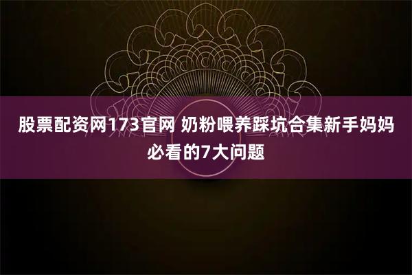 股票配资网173官网 奶粉喂养踩坑合集新手妈妈必看的7大问题