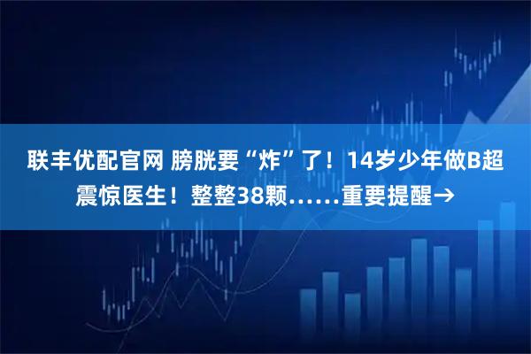 联丰优配官网 膀胱要“炸”了！14岁少年做B超震惊医生！整整38颗……重要提醒→
