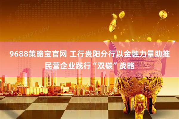 9688策略宝官网 工行贵阳分行以金融力量助推民营企业践行“双碳”战略