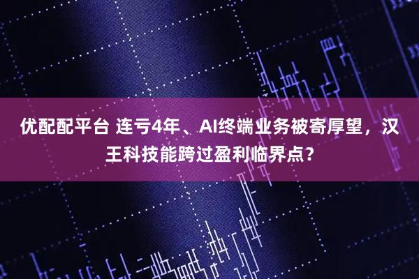 优配配平台 连亏4年、AI终端业务被寄厚望，汉王科技能跨过盈利临界点？