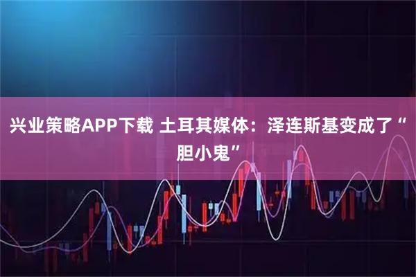 兴业策略APP下载 土耳其媒体：泽连斯基变成了“胆小鬼”