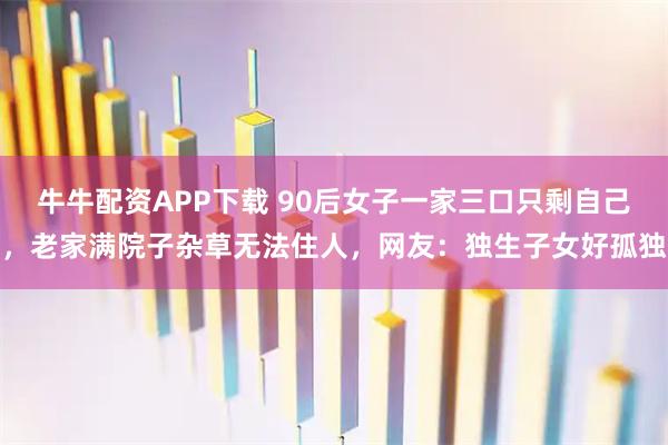 牛牛配资APP下载 90后女子一家三口只剩自己，老家满院子杂草无法住人，网友：独生子女好孤独