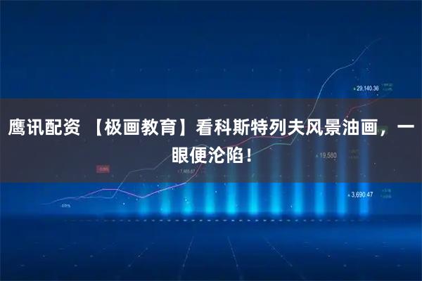 鹰讯配资 【极画教育】看科斯特列夫风景油画，一眼便沦陷！