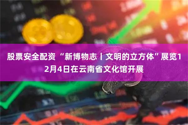 股票安全配资 “新博物志丨文明的立方体”展览12月4日在云南省文化馆开展