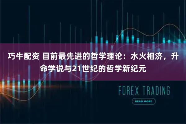 巧牛配资 目前最先进的哲学理论：水火相济，升命学说与21世纪的哲学新纪元