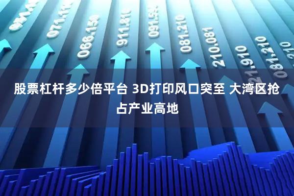 股票杠杆多少倍平台 3D打印风口突至 大湾区抢占产业高地