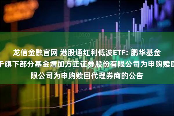 龙信金融官网 港股通红利低波ETF: 鹏华基金管理有限公司关于旗下部分基金增加方正证券股份有限公司为申购赎回代理券商的公告