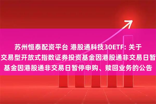 苏州恒泰配资平台 港股通科技30ETF: 关于工银瑞信国证港股通科技交易型开放式指数证券投资基金因港股通非交易日暂停申购、赎回业务的公告