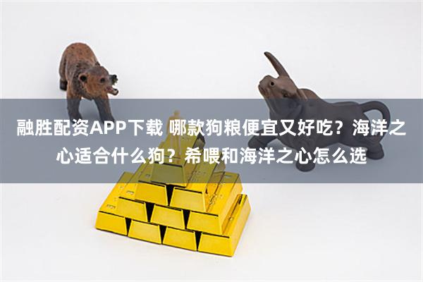 融胜配资APP下载 哪款狗粮便宜又好吃？海洋之心适合什么狗？希喂和海洋之心怎么选
