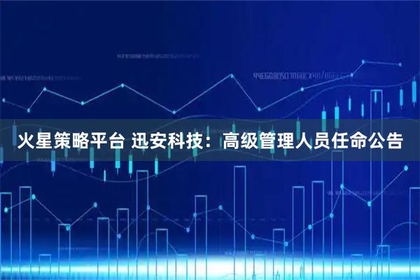 火星策略平台 迅安科技：高级管理人员任命公告