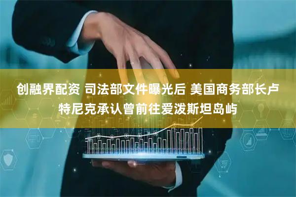 创融界配资 司法部文件曝光后 美国商务部长卢特尼克承认曾前往爱泼斯坦岛屿