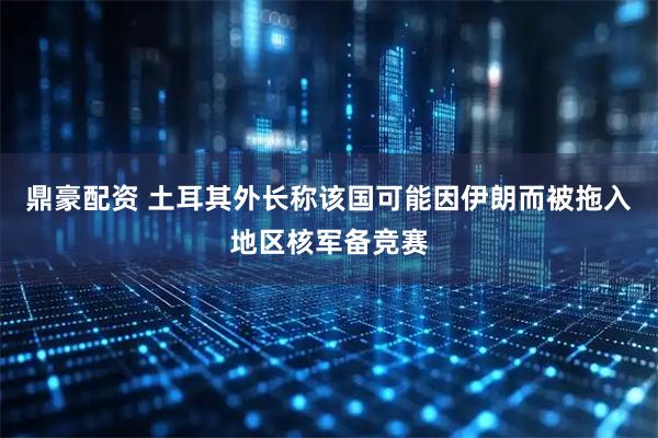 鼎豪配资 土耳其外长称该国可能因伊朗而被拖入地区核军备竞赛