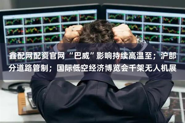 鑫配网配资官网 “巴威”影响持续高温至；沪部分道路管制；国际低空经济博览会千架无人机展