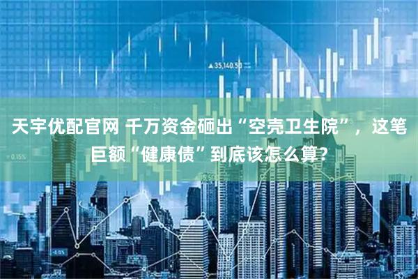 天宇优配官网 千万资金砸出“空壳卫生院”，这笔巨额“健康债”到底该怎么算？
