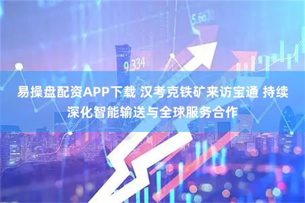 易操盘配资APP下载 汉考克铁矿来访宝通 持续深化智能输送与全球服务合作